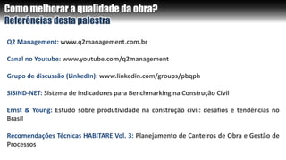 Como melhorar a qualidade da obra?
Referências desta palestra
Q2 Management: www.q2management.com.br
Canal no Youtube: www.youtube.com/q2management
Grupo de discussão (LinkedIn): www.linkedin.com/groups/pbqph
SISIND-NET: Sistema de indicadores para Benchmarking na Construção Civil
Ernst & Young: Estudo sobre produtividade na construção civil: desafios e tendências no
Brasil
Recomendações Técnicas HABITARE Vol. 3: Planejamento de Canteiros de Obra e Gestão de
Processos
 