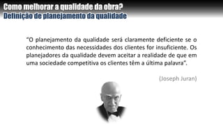 Como melhorar a qualidade da obra?
Definição de planejamento da qualidade
“O planejamento da qualidade será claramente deficiente se o
conhecimento das necessidades dos clientes for insuficiente. Os
planejadores da qualidade devem aceitar a realidade de que em
uma sociedade competitiva os clientes têm a última palavra”.
(Joseph Juran)
 