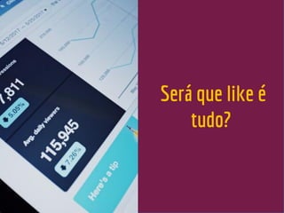 Será que like é
tudo?
 
