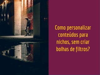 Como personalizar
conteúdos para
nichos, sem criar
bolhas de filtros?
 