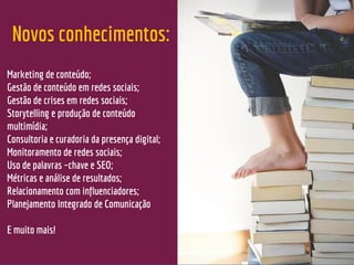 Novos conhecimentos:
Marketing de conteúdo;
Gestão de conteúdo em redes sociais;
Gestão de crises em redes sociais;
Storytelling e produção de conteúdo
multimídia;
Consultoria e curadoria da presença digital;
Monitoramento de redes sociais;
Uso de palavras –chave e SEO;
Métricas e análise de resultados;
Relacionamento com influenciadores;
Planejamento Integrado de Comunicação
E muito mais!
 
