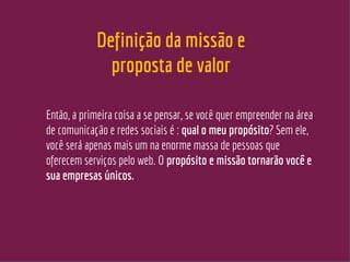 Definição da missão e
proposta de valor
Então, a primeira coisa a se pensar, se você quer empreender na área
de comunicação e redes sociais é : qual o meu propósito? Sem ele,
você será apenas mais um na enorme massa de pessoas que
oferecem serviços pelo web. O propósito e missão tornarão você e
sua empresas únicos.
 