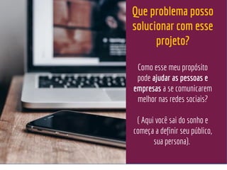 Que problema posso
solucionar com esse
projeto?
Como esse meu propósito
pode ajudar as pessoas e
empresas a se comunicarem
melhor nas redes sociais?
( Aqui você sai do sonho e
começa a definir seu público,
sua persona).
 