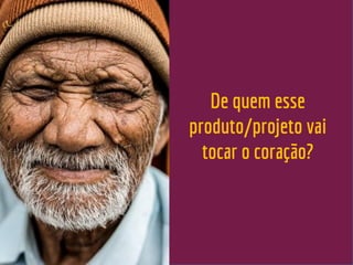 De quem esse
produto/projeto vai
tocar o coração?
 