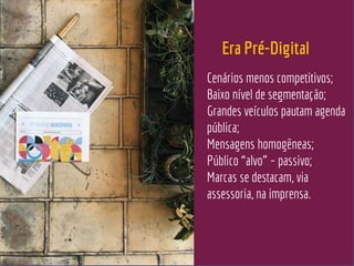 Cenários menos competitivos;
Baixo nível de segmentação;
Grandes veículos pautam agenda
pública;
Mensagens homogêneas;
Público “alvo” – passivo;
Marcas se destacam, via
assessoria, na imprensa.
Era Pré-Digital
 