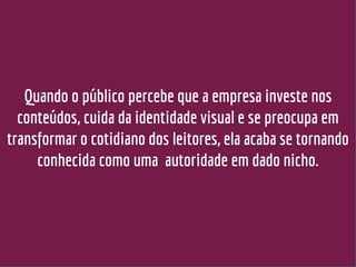 Quando o público percebe que a empresa investe nos
conteúdos, cuida da identidade visual e se preocupa em
transformar o cotidiano dos leitores, ela acaba se tornando
conhecida como uma autoridade em dado nicho.
 