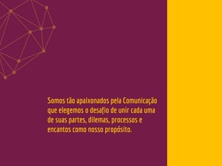 Somos tão apaixonados pela Comunicação
que elegemos o desafio de unir cada uma
de suas partes, dilemas, processos e
encantos como nosso propósito.
 