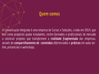 A Comunicação Integrada é uma empresa de Cursos e Soluções, criada em 2014, que
tem como propósito ajudar estudantes, recém-formados e profissionais de mercado
a construir projetos que transformem a realidade fragmentada das empresas,
através do compartilhamento de conteúdos diferenciados e práticos em aulas on-
line, presenciais e workshops.
Quem somos
 