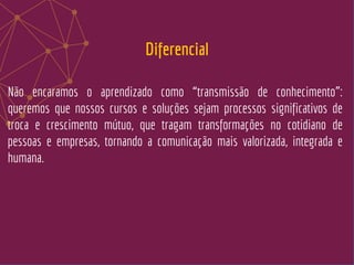 Não encaramos o aprendizado como “transmissão de conhecimento”:
queremos que nossos cursos e soluções sejam processos significativos de
troca e crescimento mútuo, que tragam transformações no cotidiano de
pessoas e empresas, tornando a comunicação mais valorizada, integrada e
humana.
Diferencial
 