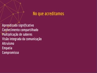 Aprendizado significativo
Conhecimento compartilhado
Multiplicação de saberes
Visão integrada da comunicação
Altruísmo
Empatia
Compromisso
No que acreditamos
 