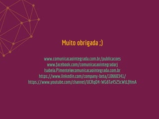 Muito obrigada ;)
www.comunicacaointegrada.com.br/publicacoes
www.facebook.com/comunicacaointegradarj
Isabela.Pimentel@comunicacaointegrada.com.br
https://www.linkedin.com/company-beta/10660341/
https://www.youtube.com/channel/UCRqD4-WG6Ta4525cWtLfHmA
 