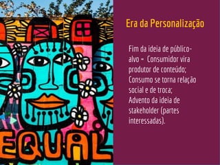 Era da Personalização
Fim da ideia de público-
alvo = Consumidor vira
produtor de conteúdo;
Consumo se torna relação
social e de troca;
Advento da ideia de
stakeholder (partes
interessadas).
 