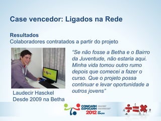 Case vencedor: Ligados na Rede

Resultados
Colaboradores contratados a partir do projeto
                         “Se não fosse a Betha e o Bairro
                         da Juventude, não estaria aqui.
                         Minha vida tomou outro rumo
                         depois que comecei a fazer o
                         curso. Que o projeto possa
                         continuar e levar oportunidade a
 Laudecir Hasckel        outros jovens”
 Desde 2009 na Betha
 