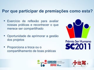 Por que participar de premiações como esta?

 Exercício de reflexão para avaliar
  nossas práticas e reconhecer o que
  merece ser compartilhado

 Oportunidade de aprimorar a gestão
  dos projetos

 Proporciona a troca ou o
  compartilhamento de boas práticas
 