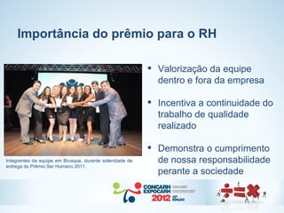 Importância do prêmio para o RH

                                                           Valorização da equipe
                                                            dentro e fora da empresa

                                                           Incentiva a continuidade do
                                                            trabalho de qualidade
                                                            realizado

                                                           Demonstra o cumprimento
Integrantes da equipe em Brusque, durante solenidade de     de nossa responsabilidade
entrega do Prêmio Ser Humano 2011.
                                                            perante a sociedade
 