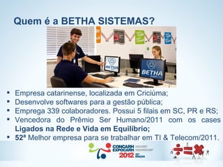 Quem é a BETHA SISTEMAS?




 Empresa catarinense, localizada em Criciúma;
 Desenvolve softwares para a gestão pública;
 Emprega 339 colaboradores. Possui 5 filais em SC, PR e RS;
 Vencedora do Prêmio Ser Humano/2011 com os cases
  Ligados na Rede e Vida em Equilíbrio;
 52ª Melhor empresa para se trabalhar em TI & Telecom/2011.
 