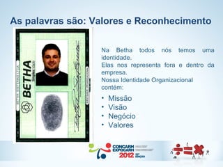 As palavras são: Valores e Reconhecimento

                  Na Betha todos nós temos uma
                  identidade.
                  Elas nos representa fora e dentro da
                  empresa.
                  Nossa Identidade Organizacional
                  contém:
                  •   Missão
                  •   Visão
                  •   Negócio
                  •   Valores
 