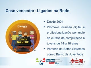 Case vencedor: Ligados na Rede

                  Desde 2004
                  Promove inclusão digital e
                   profissionalização por meio
                   de cursos de computação a
                   jovens de 14 a 16 anos
                  Parceria da Betha Sistemas
                   com o Bairro da Juventude
 