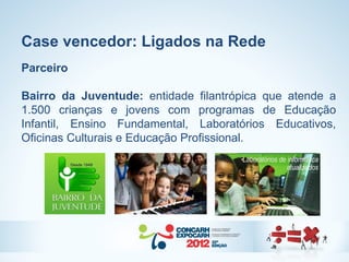 Case vencedor: Ligados na Rede
Parceiro

Bairro da Juventude: entidade filantrópica que atende a
1.500 crianças e jovens com programas de Educação
Infantil, Ensino Fundamental, Laboratórios Educativos,
Oficinas Culturais e Educação Profissional.
 