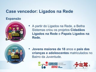 Case vencedor: Ligados na Rede
Expansão

            A partir do Ligados na Rede, a Betha
             Sistemas criou os projetos Cidadãos
             Ligados na Rede e Papais Ligados na
             Rede.


            Jovens maiores de 18 anos e pais das
             crianças e adolescentes matriculados no
             Bairro da Juventude.
 