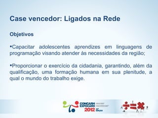 Case vencedor: Ligados na Rede

Objetivos

Capacitar adolescentes aprendizes em linguagens de
programação visando atender às necessidades da região;

Proporcionar o exercício da cidadania, garantindo, além da
qualificação, uma formação humana em sua plenitude, a
qual o mundo do trabalho exige.
 