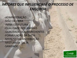 FATORES QUE INFLUENCIAM O PROCESSO DE
               ENGORDA

 -ADMINISTRAÇÃO
 -MÃO DE OBRA
 -INFRA ESTRUTURA
 -QUALIDADE DOS ANIMAIS
 -QUALIDADE DOS INGREDIENTES
 -FORMULAÇÃO DA DIETA
 -MANUSEIO E DISTRIBUIÇÃO
 -MISTURA DE DIETA
 -SANIDADE
 