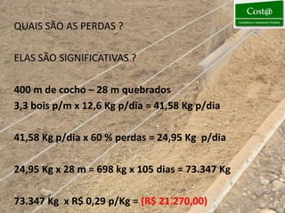 QUAIS SÃO AS PERDAS ?

ELAS SÃO SIGNIFICATIVAS ?

400 m de cocho – 28 m quebrados
3,3 bois p/m x 12,6 Kg p/dia = 41,58 Kg p/dia

41,58 Kg p/dia x 60 % perdas = 24,95 Kg p/dia

24,95 Kg x 28 m = 698 kg x 105 dias = 73.347 Kg

73.347 Kg x R$ 0,29 p/Kg = (R$ 21.270,00)
 