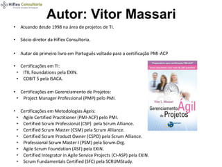 Autor: Vitor Massari
• Atuando desde 1998 na área de projetos de TI.
• Sócio-diretor da Hiflex Consultoria.
• Autor do primeiro livro em Português voltado para a certificação PMI-ACP
• Certificações em TI:
• ITIL Foundations pela EXIN.
• COBIT 5 pela ISACA.
• Certificações em Gerenciamento de Projetos:
• Project Manager Professional (PMP) pelo PMI.
• Certificações em Metodologias Ágeis:
• Agile Certified Practitioner (PMI-ACP) pelo PMI.
• Certified Scrum Professional (CSP) pela Scrum Alliance.
• Certified Scrum Master (CSM) pela Scrum Alliance.
• Certified Scrum Product Owner (CSPO) pela Scrum Alliance.
• Professional Scrum Master I (PSM) pela Scrum.Org.
• Agile Scrum Foundation (ASF) pela EXIN.
• Certified Integrator in Agile Service Projects (CI-ASP) pela EXIN.
• Scrum Fundamentals Certified (SFC) pela SCRUMStudy.
 