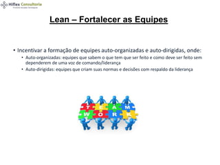 • Incentivar a formação de equipes auto-organizadas e auto-dirigidas, onde:
• Auto-organizadas: equipes que sabem o que tem que ser feito e como deve ser feito sem
dependerem de uma voz de comando/liderança
• Auto-dirigidas: equipes que criam suas normas e decisões com respaldo da liderança
Lean – Fortalecer as Equipes
 