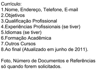 Currículo:
1.Nome, Endereço, Telefone, E-mail
2.Objetivos
3.Qualificação Profissional
4.Experiências Profissionais (se tiver)
5.Idiomas (se tiver)
6.Formação Acadêmica
7.Outros Cursos
8.Ao final (Atualizado em junho de 2011).
Foto, Número de Documentos e Referências
só quando forem solicitados.
 