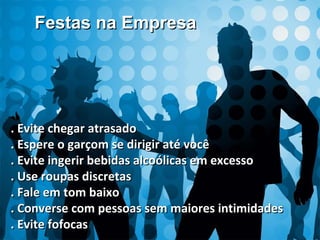 . Evite chegar atrasado. Evite chegar atrasado
. Espere o garçom se dirigir até você. Espere o garçom se dirigir até você
. Evite ingerir bebidas alcoólicas em excesso. Evite ingerir bebidas alcoólicas em excesso
. Use roupas discretas. Use roupas discretas
. Fale em tom baixo. Fale em tom baixo
. Converse com pessoas sem maiores intimidades. Converse com pessoas sem maiores intimidades
. Evite fofocas. Evite fofocas
Festas na EmpresaFestas na Empresa
 