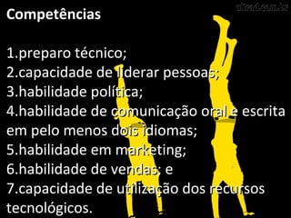 CompetênciasCompetências
1.1.preparo técnico;preparo técnico;
2.2.capacidade de liderar pessoas;capacidade de liderar pessoas;
3.3.habilidade política;habilidade política;
4.4.habilidade de comunicação oral e escritahabilidade de comunicação oral e escrita
em pelo menos dois idiomas;em pelo menos dois idiomas;
5.5.habilidade em marketing;habilidade em marketing;
6.6.habilidade de vendas; ehabilidade de vendas; e
7.7.capacidade de utilização dos recursoscapacidade de utilização dos recursos
tecnológicos.tecnológicos.
 