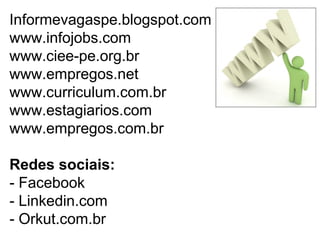 Informevagaspe.blogspot.com
www.infojobs.com
www.ciee-pe.org.br
www.empregos.net
www.curriculum.com.br
www.estagiarios.com
www.empregos.com.br
Redes sociais:
- Facebook
- Linkedin.com
- Orkut.com.br
 