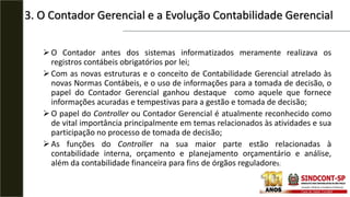3. O Contador Gerencial e a Evolução Contabilidade Gerencial
O Contador antes dos sistemas informatizados meramente realizava os
registros contábeis obrigatórios por lei;
Com as novas estruturas e o conceito de Contabilidade Gerencial atrelado às
novas Normas Contábeis, e o uso de informações para a tomada de decisão, o
papel do Contador Gerencial ganhou destaque como aquele que fornece
informações acuradas e tempestivas para a gestão e tomada de decisão;
O papel do Controller ou Contador Gerencial é atualmente reconhecido como
de vital importância principalmente em temas relacionados às atividades e sua
participação no processo de tomada de decisão;
As funções do Controller na sua maior parte estão relacionadas à
contabilidade interna, orçamento e planejamento orçamentário e análise,
além da contabilidade financeira para fins de órgãos reguladores;
 