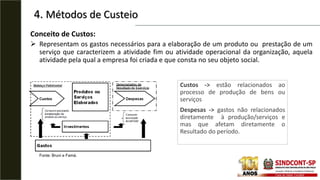 4. Métodos de Custeio
Conceito de Custos:
 Representam os gastos necessários para a elaboração de um produto ou prestação de um
serviço que caracterizem a atividade fim ou atividade operacional da organização, aquela
atividade pela qual a empresa foi criada e que consta no seu objeto social.
Custos -> estão relacionados ao
processo de produção de bens ou
serviços
Despesas -> gastos não relacionados
diretamente à produção/serviços e
mas que afetam diretamente o
Resultado do período.
Fonte: Bruni e Famá.
 