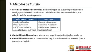 4. Métodos de Custeio
 Escolha do Método de Custeio: a determinação do custo do produto ou do
serviço prestado será com base na utilidade ou destino que será dado em
relação às informações geradas:
 Contabilidade Financeira -> atende aos requisitos dos Órgãos Reguladores
 Contabilidade Gerencial -> atende aos requisitos dos usuários internos para a
tomada de decisão
MÉTODO DE CUSTEIO OBJETIVOS
Padrão ou Standard Controle e Orçamento
Direto ou Variável Econômico (Gerencial)
ABC (Custos Indiretos) Eficiência nos Processos
Absorção (Custos Indiretos) Legislação Fiscal
 