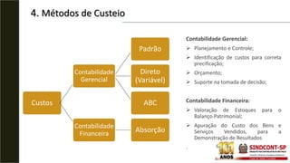 4. Métodos de Custeio
Custos
Gerencial
Padrão
Variável
ABC
Financeiro Absorção
Contabilidade
Gerencial
Padrão
Direto
(Variável)
ABC
Contabilidade
Financeira
Absorção
Contabilidade Gerencial:
 Planejamento e Controle;
 Identificação de custos para correta
precificação;
 Orçamento;
 Suporte na tomada de decisão;
Contabilidade Financeira:
 Valoração de Estoques para o
Balanço Patrimonial;
 Apuração do Custo dos Bens e
Serviços Vendidos, para a
Demonstração de Resultados
.
 