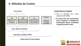 4. Métodos de Custeio
MD
Materiais Diretos
Matéria-Prima
Embalagem
MOD
Mão-de-Obra Direta
Mensurada e identifi-
cada de forma direta
CIF
Custos Indiretos
Custos que não são
MD nem MOD
Despesas
Gastos não
associados
à produção
Custo total, contábil ou fabril
Custo Direto ou Variável
Gastos totais ou Custo integral
Apropriação Custeio Direto ou Variável:
 Foco na absorção dos custos
variáveis ( MP, MOD).
 Os custos fixos são considerados
como “ despesas” e a Margem de
Contribuição deverá contemplar
a cobertura destes custos.
 