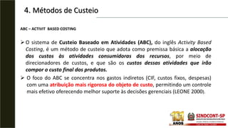 4. Métodos de Custeio
ABC – ACTIVIT BASED COSTING
O sistema de Custeio Baseado em Atividades (ABC), do inglês Activity Based
Costing, é um método de custeio que adota como premissa básica a alocação
dos custos às atividades consumidoras dos recursos, por meio de
direcionadores de custos, e que são os custos dessas atividades que irão
compor o custo final dos produtos.
 O foco do ABC se concentra nos gastos indiretos (CIF, custos fixos, despesas)
com uma atribuição mais rigorosa do objeto de custo, permitindo um controle
mais efetivo oferecendo melhor suporte às decisões gerenciais (LEONE 2000).
 