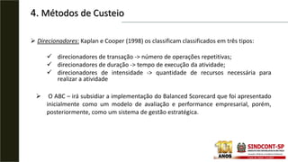 4. Métodos de Custeio
 Direcionadores: Kaplan e Cooper (1998) os classificam classificados em três tipos:
 direcionadores de transação -> número de operações repetitivas;
 direcionadores de duração -> tempo de execução da atividade;
 direcionadores de intensidade -> quantidade de recursos necessária para
realizar a atividade
 O ABC – irá subsidiar a implementação do Balanced Scorecard que foi apresentado
inicialmente como um modelo de avaliação e performance empresarial, porém,
posteriormente, como um sistema de gestão estratégica.
 