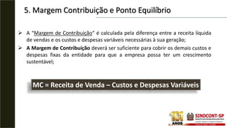 5. Margem Contribuição e Ponto Equilíbrio
 A “Margem de Contribuição“ é calculada pela diferença entre a receita líquida
de vendas e os custos e despesas variáveis necessárias à sua geração;
 A Margem de Contribuição deverá ser suficiente para cobrir os demais custos e
despesas fixas da entidade para que a empresa possa ter um crescimento
sustentável;
MC = Receita de Venda – Custos e Despesas Variáveis
 