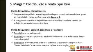 5. Margem Contribuição e Ponto Equilíbrio
Ponto de Equilíbrio - Conceito geral:
 No ponto de equilíbrio a receita produzida pela quantidade vendida se iguala
ao custo total + despesas fixas, ou seja, Lucro = 0;
 A margem de contribuição (Receita – Custo Variável Unitário) deverá ser
suficiente para cobrir os custos fixos;
Ponto de Equilíbrio: Contábil, Econômico e Financeiro
 Contábil : é o conceito geral;
 Econômico: a receita produzida está cobrindo custo total + despesas fixas +
custo de capital;
 Financeiro: a receita produzida está cobrindo custo total + despesas fixas
“desembolsáveis” – exclui-se a depreciação e amortização;
 