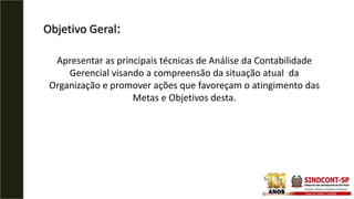 Objetivo Geral:
Apresentar as principais técnicas de Análise da Contabilidade
Gerencial visando a compreensão da situação atual da
Organização e promover ações que favoreçam o atingimento das
Metas e Objetivos desta.
 