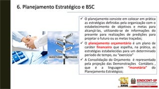 6. Planejamento Estratégico e BSC
 O planejamento consiste em colocar em prática
as estratégias definidas pela organização com o
estabelecimento de objetivos e metas para
alcançá-las, utilizando-se de informações do
presente para realizações de predições para
projetar o futuro ou as metas traçadas;
 O planejamento orçamentário é um plano de
caráter financeiro que espelha, na prática, as
estratégias estabelecidas para um determinado
período de tempo, ou “exercício”
 A Consolidação do Orçamento é representado
pela projeção das Demonstrações Contábeis ,
que é a linguagem “monetária” do
Planejamento Estratégico;
 