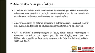  A análise de índices é um instrumento importante por trazer informações
relevantes que permite a correção de estratégias e auxilia na tomada de
decisão para melhorar a performance das organizações;
 A partir da Análise de Balanço associada a outras técnicas, é possível realizar
uma avaliação adequada da situação econômico-financeira da empresa;
 Para as análises e exemplificações a seguir, serão usadas informações e
exemplos numéricos, com algum grau de modificação, com base na
bibliografia sugerida ao final desta apresentação (Martins, Miranda e Diniz,
2018, ed. Atlas).
7. Análise dos Principais Índices
 