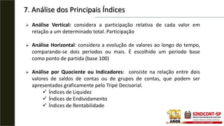 7. Análise dos Principais Índices
 Análise Vertical: considera a participação relativa de cada valor em
relação a um determinado total. Participação
 Análise Horizontal: considera a evolução de valores ao longo do tempo,
comparando-se dois períodos ou mais. É escolhido um período base
como ponto de partida (base 100)
 Análise por Quociente ou Indicadores: consiste na relação entre dois
valores de saldos de contas ou de grupos de contas, que podem ser
apresentados graficamente pelo Tripé Decisorial.
 Índices de Liquidez
 Índices de Endividamento
 Índices de Rentabilidade
 