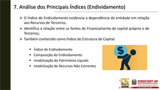  O Índice de Endividamento evidencia a dependência da entidade em relação
aos Recursos de Terceiros;
 Identifica a relação entre as fontes de Financiamento de capital próprio e de
Terceiros;
 Também conhecido como Índice de Estrutura de Capital:
 Índice de Endividamento
 Composição do Endividamento
 Imobilização do Patrimônio Líquido
 Imobilização de Recursos Não Correntes
7. Análise dos Principais Índices (Endividamento)
 