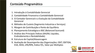 1. Introdução á Contabilidade Gerencial
2. Contabilidade Financeira x Contabilidade Gerencial
3. O Contador Gerencial e a Evolução da Contabilidade
Gerencial
4. Métodos de Custeio (Segmento Industrias e Serviços)
5. Margem de Contribuição e Ponto de Equilíbrio
6. Planejamento Estratégico e BSC (Balanced Scorcard)
7. Análise dos Principais Índices (AH/AV, Liquidez,
Endividamento e Rentabilidade)
8. Estrutura de Capital/Alavancagem
9. Avaliação de Desempenho das Organizações: EBIT, EBITIDA,
EVA, MVA, LPA/RPA, Índice P/L, Valor por Múltiplos
Conteúdo Programático
 