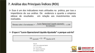 7. Análise dos Principais Índices (ROI)
 Esse é um dos indicadores mais utilizados na prática, por isso a
importância da sua análise. Ele evidencia o quanto a empresa
obteve de resultados em relação aos investimentos nela
realizados.
 O que é “Lucro Operacional Líquido Ajustado” e porque usá-lo?
 