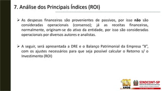  As despesas financeiras são provenientes de passivos, por isso não são
consideradas operacionais (consenso); já as receitas financeiras,
normalmente, originam-se do ativo da entidade, por isso são consideradas
operacionais por diversos autores e analistas.
 A seguir, será apresentada a DRE e o Balanço Patrimonial da Empresa “X”,
com os ajustes necessários para que seja possível calcular o Retorno s/ o
Investimento (ROI)
7. Análise dos Principais Índices (ROI)
 